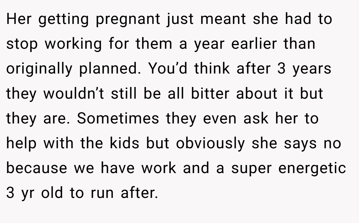Her getting pregnant just meant she had to stop working for them a year earlier than originally planned. You’d think after 3 years they wouldn’t still be all bitter about it but they are. Sometimes they even ask her to help with the kids but obviously she says no because we have work and a super energetic 3 yr old to run after.