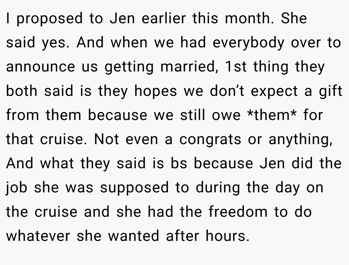 I proposed to Jen earlier this month. She said yes. And when we had everybody over to announce us getting married, 1st thing they both said is they hopes we don’t expect a gift from them because we still owe *them* for that cruise. Not even a congrats or anything, And what they said is bs because Jen did the job she was supposed to during the day on the cruise and she had the freedom to do whatever she wanted after hours.