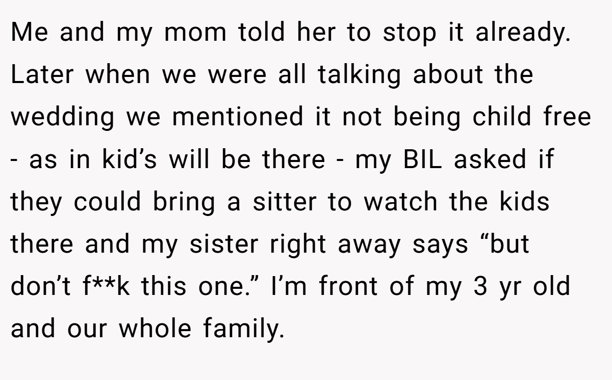 Me and my mom told her to stop it already. Later when we were all talking about the wedding we mentioned it not being child free - as in kid’s will be there - my BIL asked if they could bring a sitter to watch the kids there and my sister right away says “but don’t f**k this one.” I’m front of my 3 yr old and our whole family.