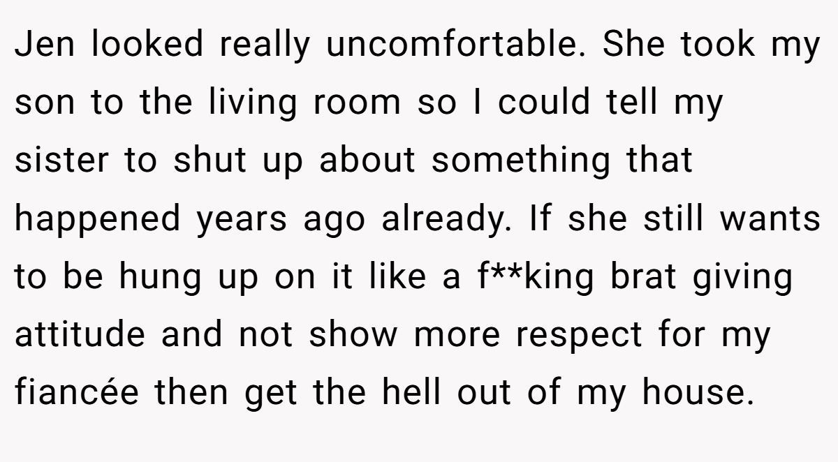Jen looked really uncomfortable. She took my son to the living room so I could tell my sister to shut up about something that happened years ago already. If she still wants to be hung up on it like a f**king brat giving attitude and not show more respect for my fiancée then get the hell out of my house.
