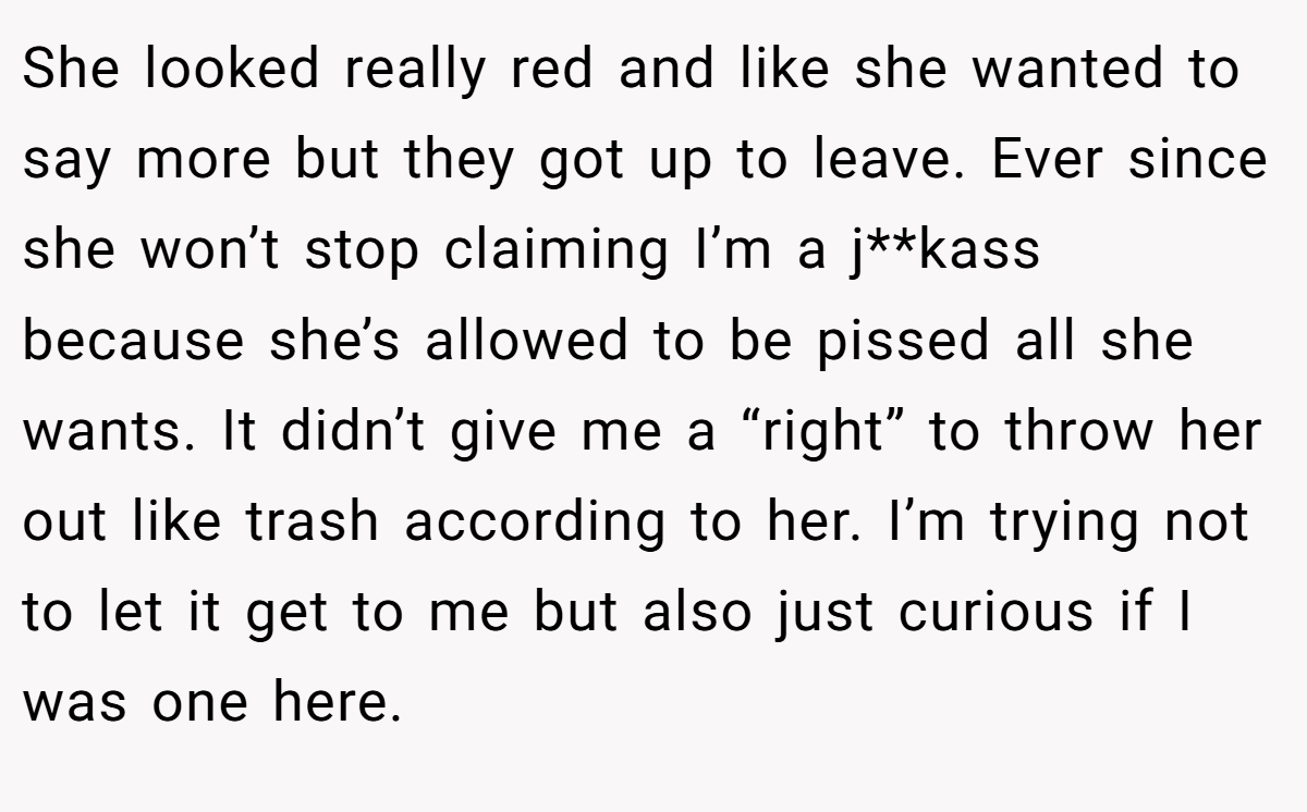 She looked really red and like she wanted to say more but they got up to leave. Ever since she won’t stop claiming I’m a j**kass because she’s allowed to be pissed all she wants. It didn’t give me a “right” to throw her out like trash according to her. I’m trying not to let it get to me but also just curious if I was one here.