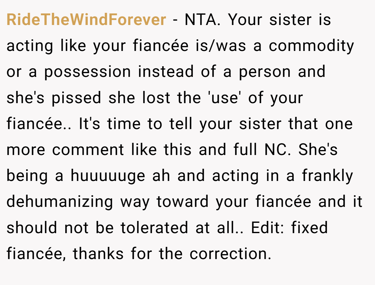 RideTheWindForever - NTA. Your sister is acting like your fiancée is/was a commodity or a possession instead of a person and she's pissed she lost the 'use' of your fiancée.. It's time to tell your sister that one more comment like this and full NC. She's being a huuuuuge ah and acting in a frankly dehumanizing way toward your fiancée and it should not be tolerated at all.. Edit: fixed fiancée, thanks for the correction.