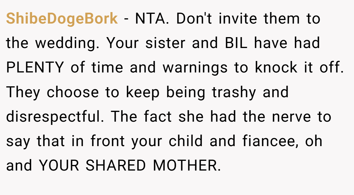ShibeDogeBork - NTA. Don't invite them to the wedding. Your sister and BIL have had PLENTY of time and warnings to knock it off. They choose to keep being trashy and disrespectful. The fact she had the nerve to say that in front your child and fiancee, oh and YOUR SHARED MOTHER.