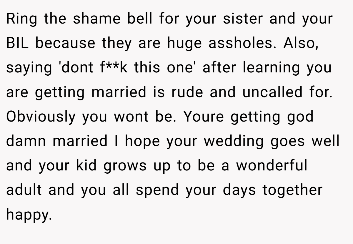 Ring the shame bell for your sister and your BIL because they are huge assholes. Also, saying 'dont f**k this one' after learning you are getting married is rude and uncalled for. Obviously you wont be. Youre getting god damn married I hope your wedding goes well and your kid grows up to be a wonderful adult and you all spend your days together happy.