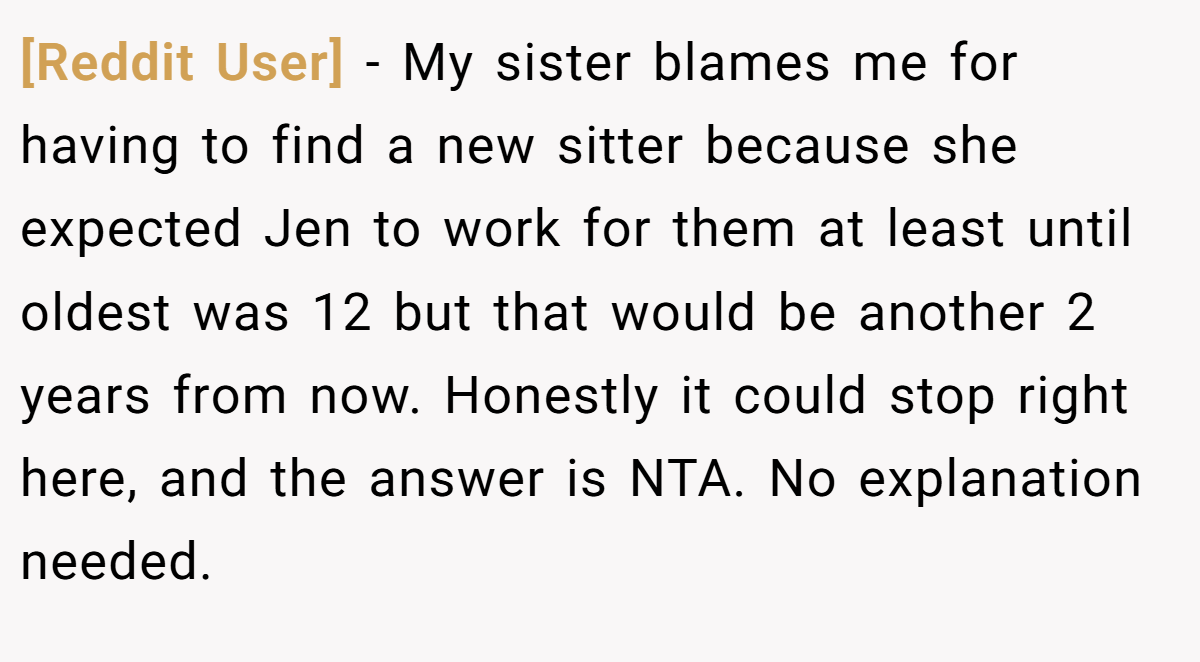 [Reddit User] - My sister blames me for having to find a new sitter because she expected Jen to work for them at least until oldest was 12 but that would be another 2 years from now. Honestly it could stop right here, and the answer is NTA. No explanation needed.