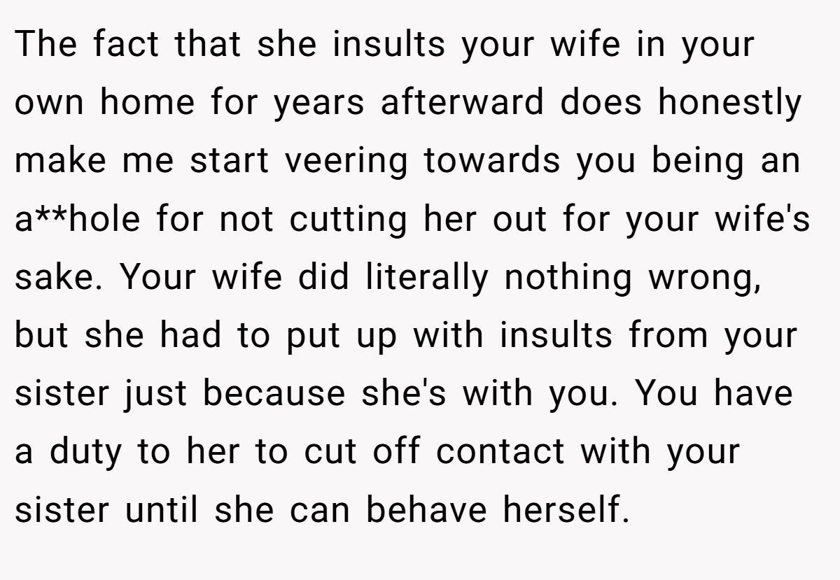 The fact that she insults your wife in your own home for years afterward does honestly make me start veering towards you being an a**hole for not cutting her out for your wife's sake. Your wife did literally nothing wrong, but she had to put up with insults from your sister just because she's with you. You have a duty to her to cut off contact with your sister until she can behave herself.