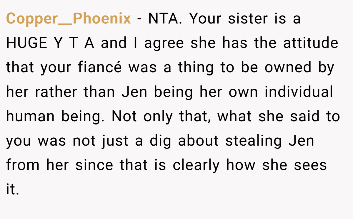 Copper__Phoenix - NTA. Your sister is a HUGE Y T A and I agree she has the attitude that your fiancé was a thing to be owned by her rather than Jen being her own individual human being. Not only that, what she said to you was not just a dig about stealing Jen from her since that is clearly how she sees it.