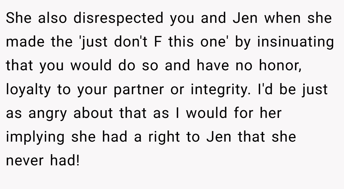 She also disrespected you and Jen when she made the 'just don't F this one' by insinuating that you would do so and have no honor, loyalty to your partner or integrity. I'd be just as angry about that as I would for her implying she had a right to Jen that she never had!