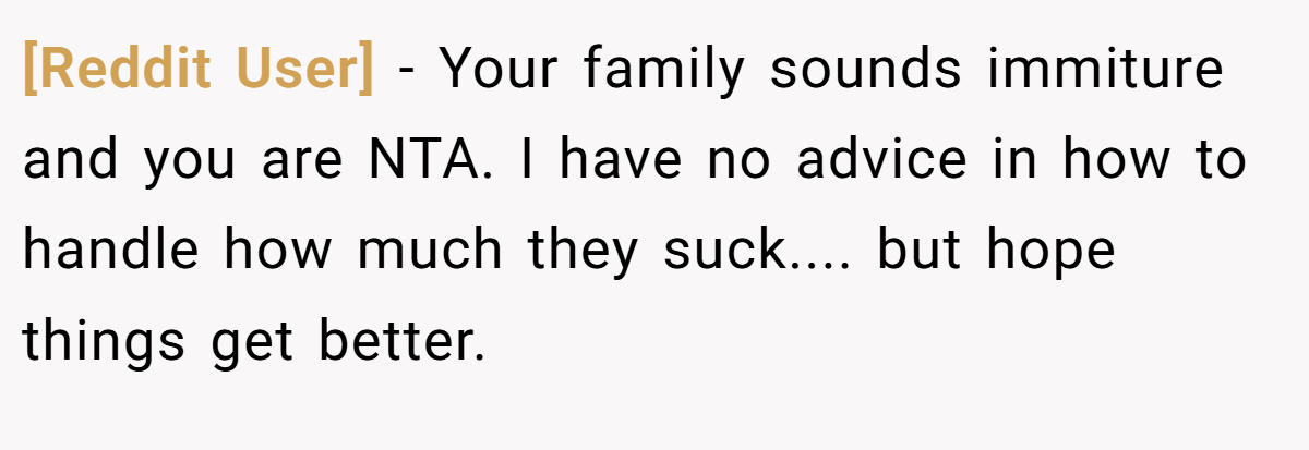 [Reddit User] - Your family sounds immiture and you are NTA. I have no advice in how to handle how much they suck.... but hope things get better.