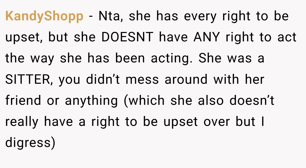 KandyShopp - Nta, she has every right to be upset, but she DOESNT have ANY right to act the way she has been acting. She was a SITTER, you didn’t mess around with her friend or anything (which she also doesn’t really have a right to be upset over but I digress)