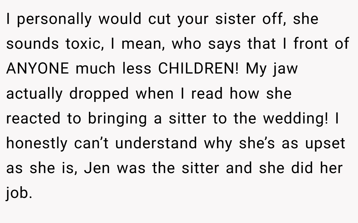 I personally would cut your sister off, she sounds toxic, I mean, who says that I front of ANYONE much less CHILDREN! My jaw actually dropped when I read how she reacted to bringing a sitter to the wedding! I honestly can’t understand why she’s as upset as she is, Jen was the sitter and she did her job.