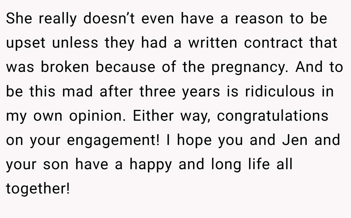 She really doesn’t even have a reason to be upset unless they had a written contract that was broken because of the pregnancy. And to be this mad after three years is ridiculous in my own opinion. Either way, congratulations on your engagement! I hope you and Jen and your son have a happy and long life all together!