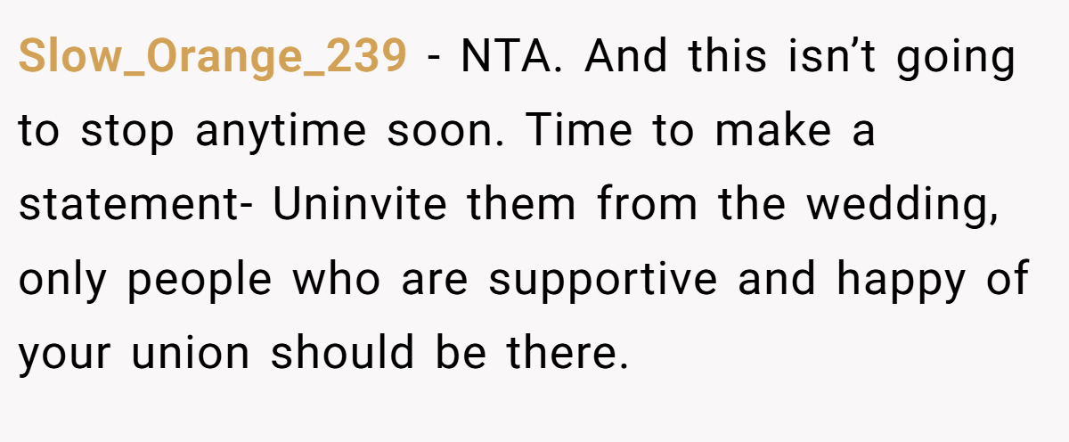 Slow_Orange_239 - NTA. And this isn’t going to stop anytime soon. Time to make a statement- Uninvite them from the wedding, only people who are supportive and happy of your union should be there.