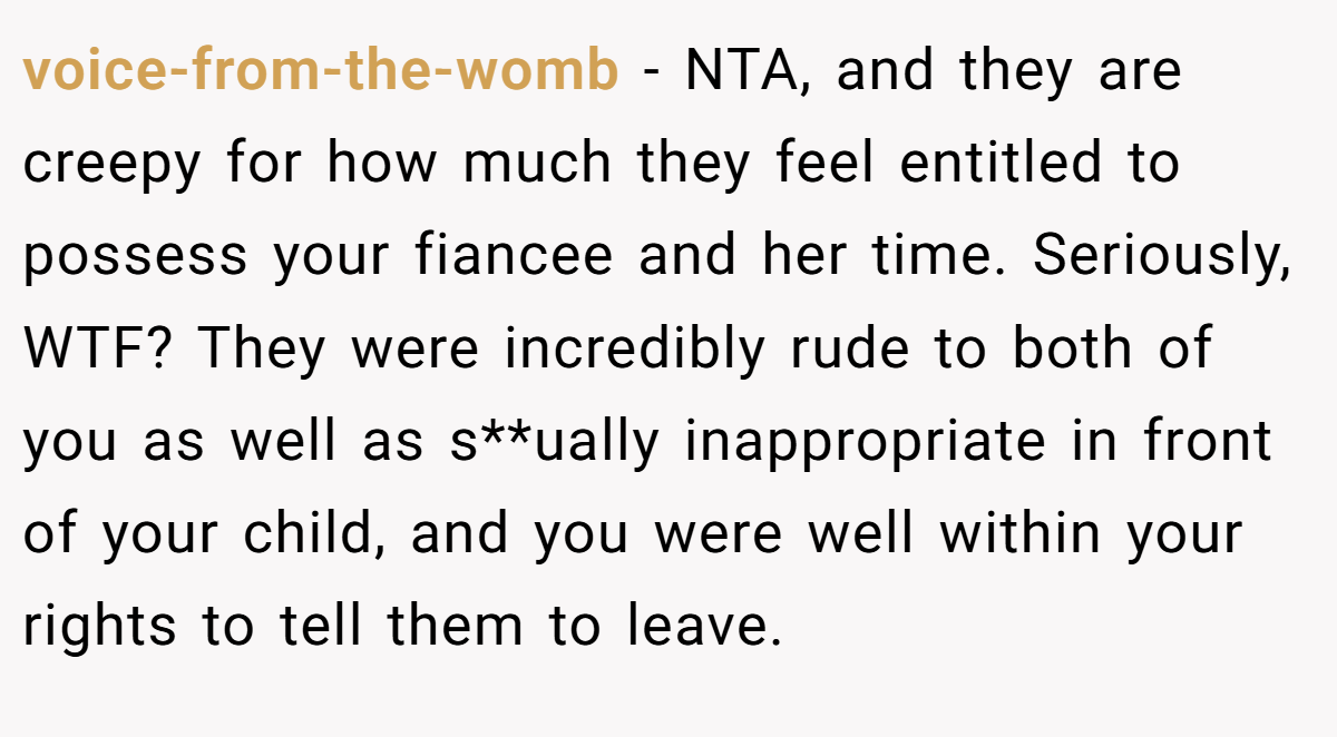 voice-from-the-womb - NTA, and they are creepy for how much they feel entitled to possess your fiancee and her time. Seriously, WTF? They were incredibly rude to both of you as well as s**ually inappropriate in front of your child, and you were well within your rights to tell them to leave.
