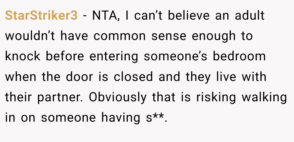 StarStriker3 − NTA, I can’t believe an adult wouldn’t have common sense enough to knock before entering someone’s bedroom when the door is closed and they live with their partner. Obviously that is risking walking in on someone having s**.