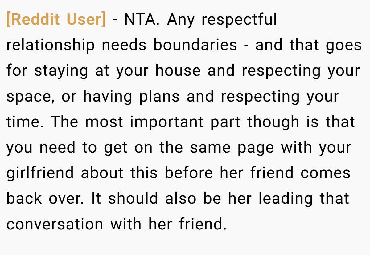 [Reddit User] − NTA. Any respectful relationship needs boundaries - and that goes for staying at your house and respecting your space, or having plans and respecting your time. The most important part though is that you need to get on the same page with your girlfriend about this before her friend comes back over. It should also be her leading that conversation with her friend.