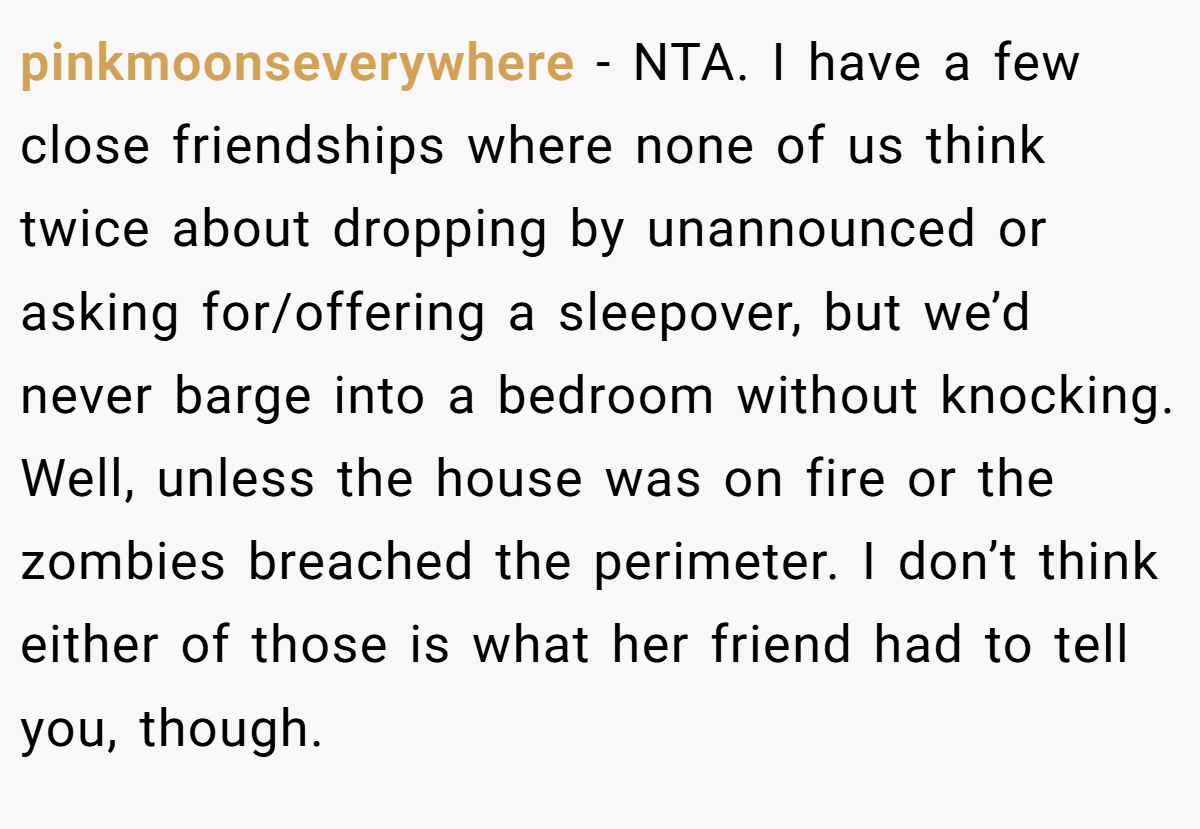 pinkmoonseverywhere − NTA. I have a few close friendships where none of us think twice about dropping by unannounced or asking for/offering a sleepover, but we’d never barge into a bedroom without knocking. Well, unless the house was on fire or the zombies breached the perimeter. I don’t think either of those is what her friend had to tell you, though.