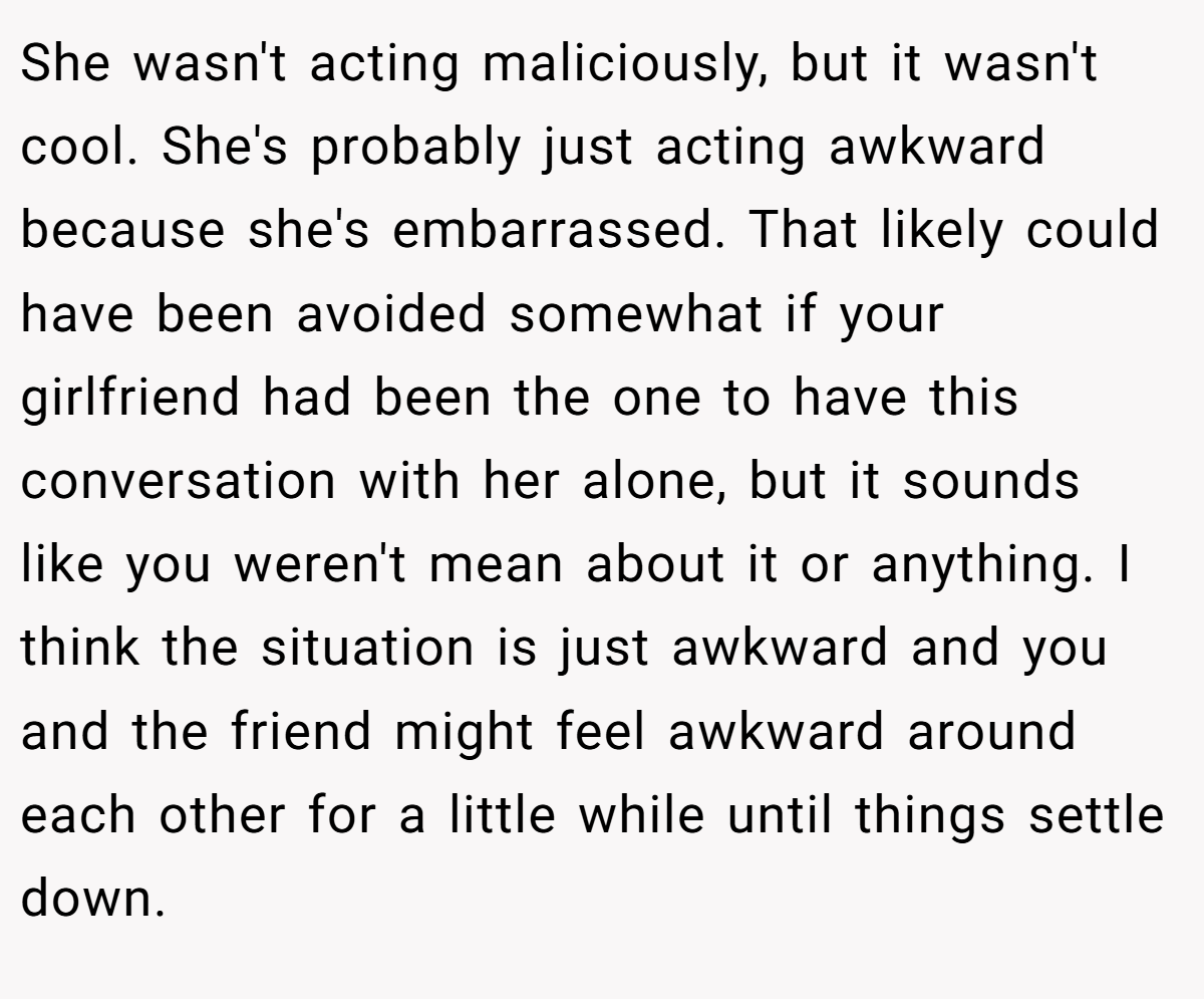 She wasn't acting maliciously, but it wasn't cool. She's probably just acting awkward because she's embarrassed. That likely could have been avoided somewhat if your girlfriend had been the one to have this conversation with her alone, but it sounds like you weren't mean about it or anything. I think the situation is just awkward and you and the friend might feel awkward around each other for a little while until things settle down.