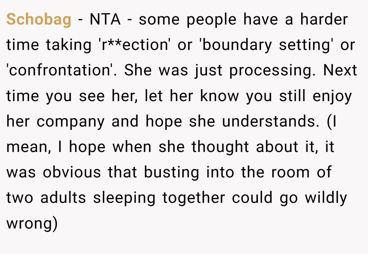 Schobag − NTA - some people have a harder time taking 'r**ection' or 'boundary setting' or 'confrontation'. She was just processing. Next time you see her, let her know you still enjoy her company and hope she understands. (I mean, I hope when she thought about it, it was obvious that busting into the room of two adults sleeping together could go wildly wrong)
