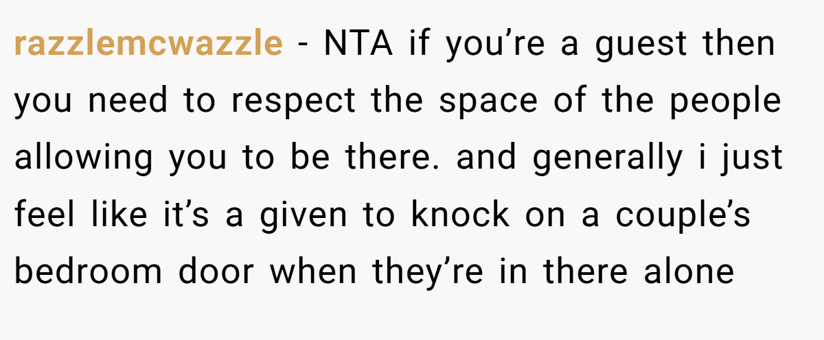 razzlemcwazzle − NTA if you’re a guest then you need to respect the space of the people allowing you to be there. and generally i just feel like it’s a given to knock on a couple’s bedroom door when they’re in there alone