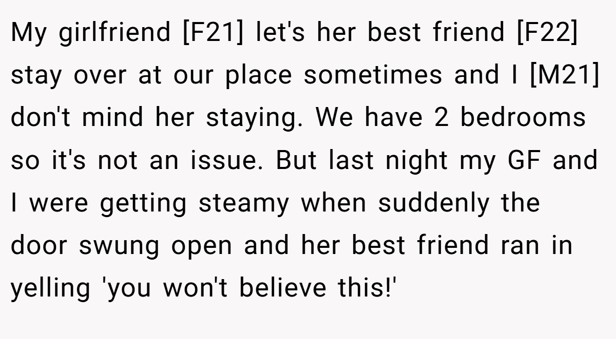My girlfriend [F21] let's her best friend [F22] stay over at our place sometimes and I [M21] don't mind her staying. We have 2 bedrooms so it's not an issue. But last night my GF and I were getting steamy when suddenly the door swung open and her best friend ran in yelling 'you won't believe this!'