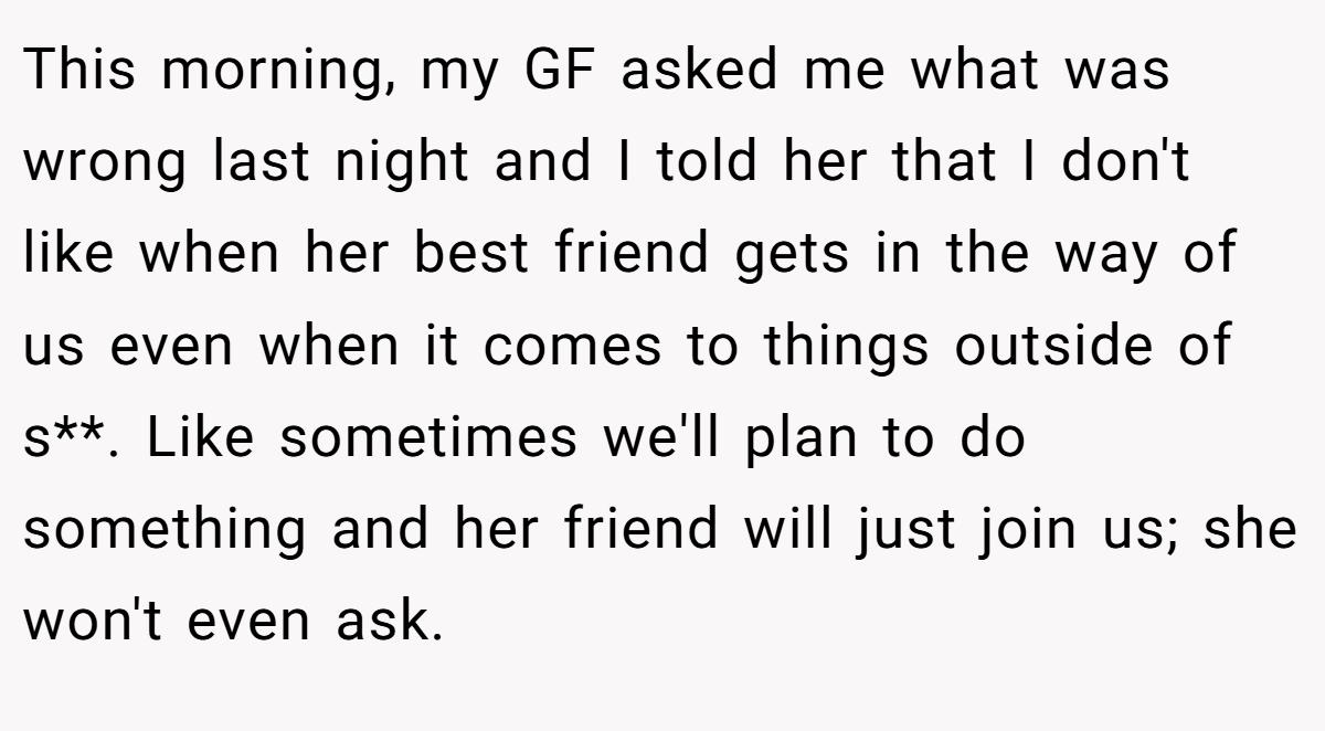 This morning, my GF asked me what was wrong last night and I told her that I don't like when her best friend gets in the way of us even when it comes to things outside of s**. Like sometimes we'll plan to do something and her friend will just join us; she won't even ask.