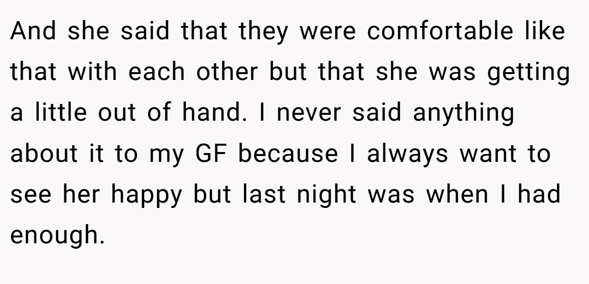 And she said that they were comfortable like that with each other but that she was getting a little out of hand. I never said anything about it to my GF because I always want to see her happy but last night was when I had enough.