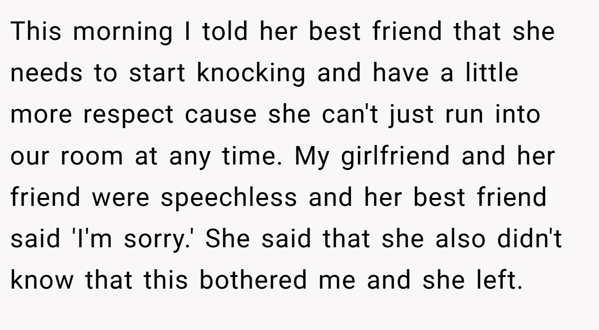 This morning I told her best friend that she needs to start knocking and have a little more respect cause she can't just run into our room at any time. My girlfriend and her friend were speechless and her best friend said 'I'm sorry.' She said that she also didn't know that this bothered me and she left.