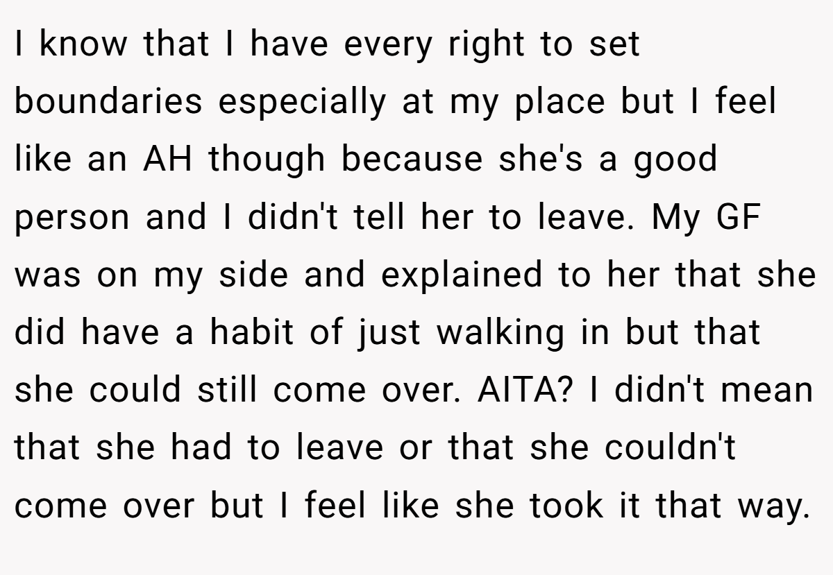 I know that I have every right to set boundaries especially at my place but I feel like an AH though because she's a good person and I didn't tell her to leave. My GF was on my side and explained to her that she did have a habit of just walking in but that she could still come over. AITA? I didn't mean that she had to leave or that she couldn't come over but I feel like she took it that way.