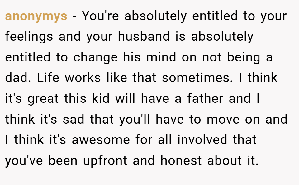 anonymys − You're absolutely entitled to your feelings and your husband is absolutely entitled to change his mind on not being a dad. Life works like that sometimes. I think it's great this kid will have a father and I think it's sad that you'll have to move on and I think it's awesome for all involved that you've been upfront and honest about it.