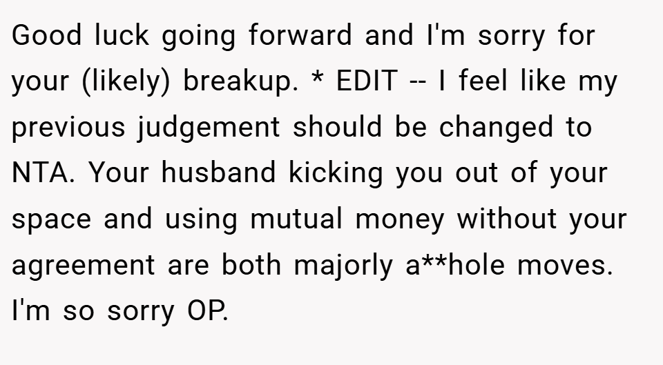 Good luck going forward and I'm sorry for your (likely) breakup. * EDIT -- I feel like my previous judgement should be changed to NTA. Your husband kicking you out of your space and using mutual money without your agreement are both majorly a**hole moves. I'm so sorry OP.