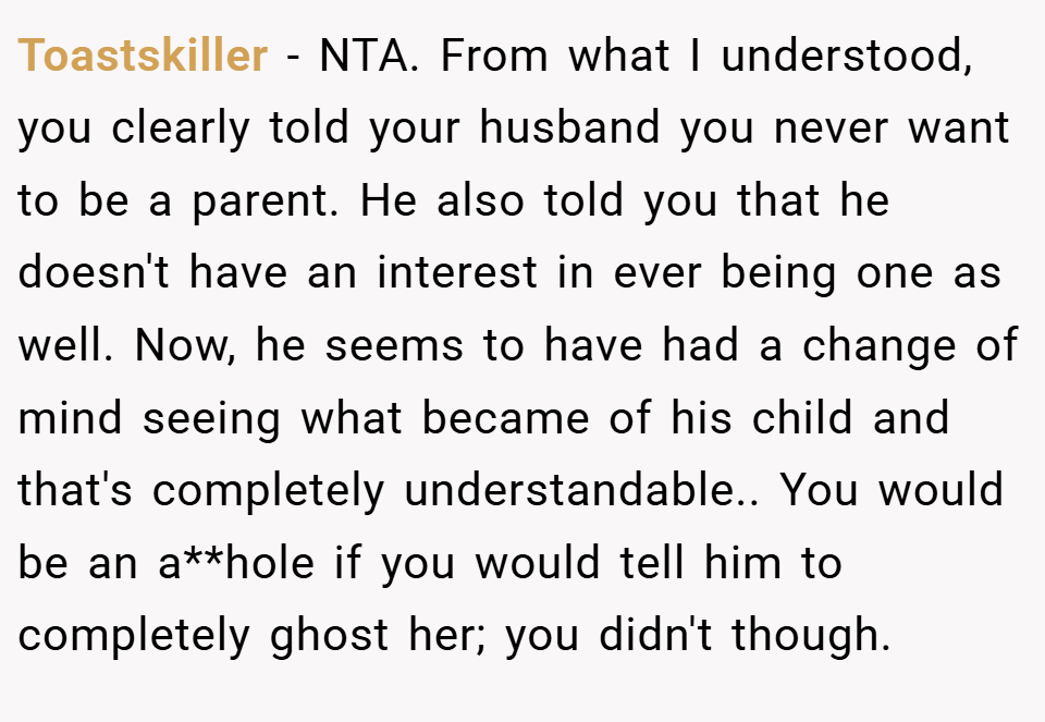 Toastskiller − NTA. From what I understood, you clearly told your husband you never want to be a parent. He also told you that he doesn't have an interest in ever being one as well. Now, he seems to have had a change of mind seeing what became of his child and that's completely understandable.. You would be an a**hole if you would tell him to completely ghost her; you didn't though.