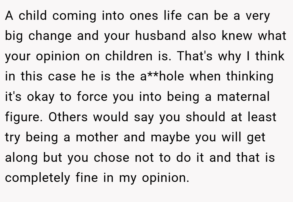 A child coming into ones life can be a very big change and your husband also knew what your opinion on children is. That's why I think in this case he is the a**hole when thinking it's okay to force you into being a maternal figure. Others would say you should at least try being a mother and maybe you will get along but you chose not to do it and that is completely fine in my opinion.