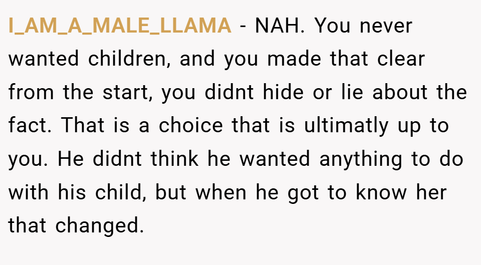 I_AM_A_MALE_LLAMA − NAH. You never wanted children, and you made that clear from the start, you didnt hide or lie about the fact. That is a choice that is ultimatly up to you. He didnt think he wanted anything to do with his child, but when he got to know her that changed.