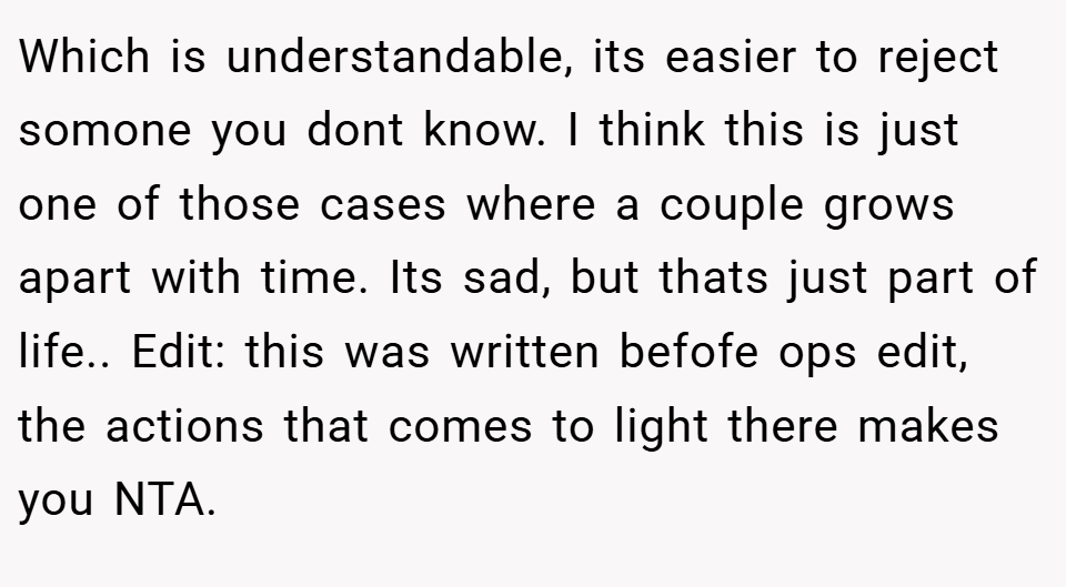 Which is understandable, its easier to reject somone you dont know. I think this is just one of those cases where a couple grows apart with time. Its sad, but thats just part of life.. Edit: this was written befofe ops edit, the actions that comes to light there makes you NTA.