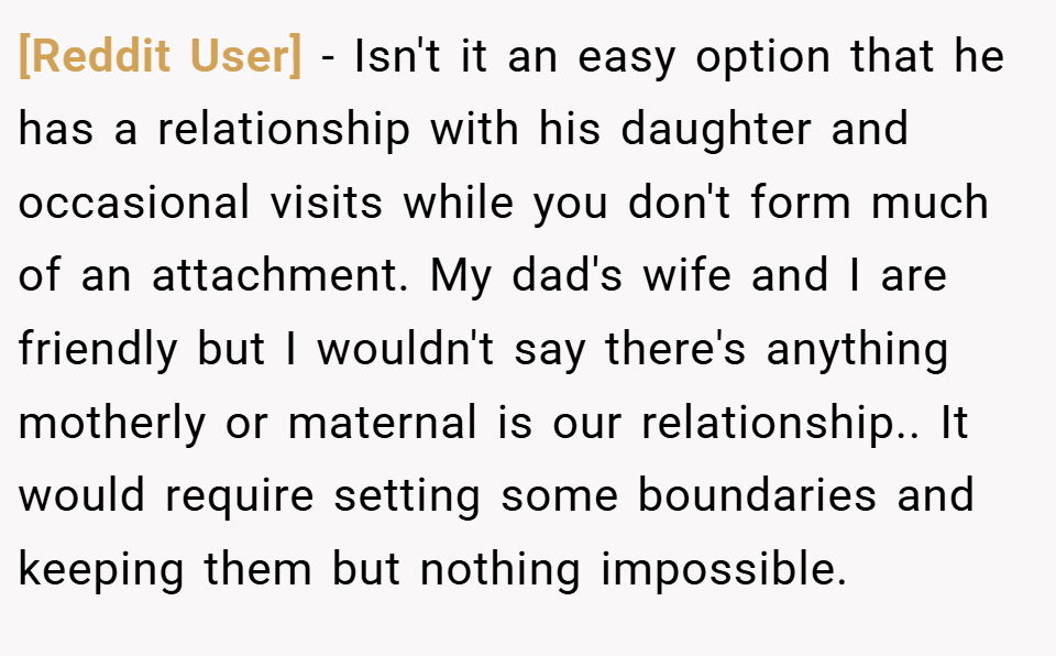 [Reddit User] − Isn't it an easy option that he has a relationship with his daughter and occasional visits while you don't form much of an attachment. My dad's wife and I are friendly but I wouldn't say there's anything motherly or maternal is our relationship.. It would require setting some boundaries and keeping them but nothing impossible.