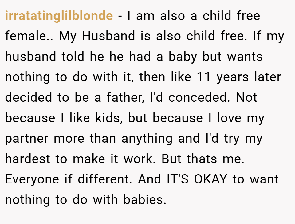 irratatinglilblonde − I am also a child free female.. My Husband is also child free. If my husband told he he had a baby but wants nothing to do with it, then like 11 years later decided to be a father, I'd conceded. Not because I like kids, but because I love my partner more than anything and I'd try my hardest to make it work. But thats me. Everyone if different. And IT'S OKAY to want nothing to do with babies.