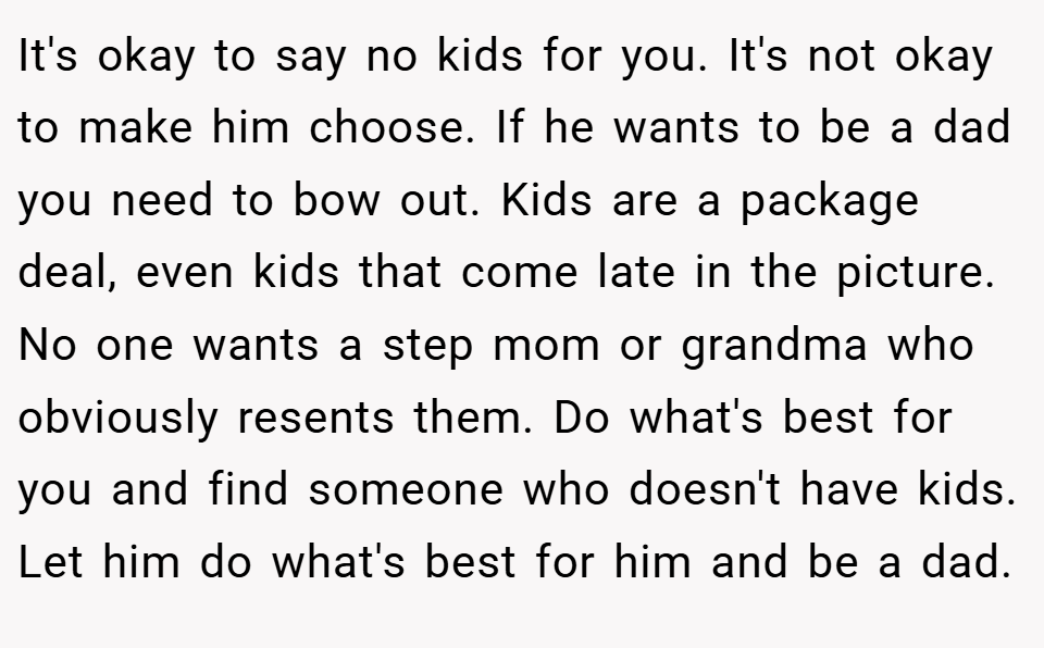 It's okay to say no kids for you. It's not okay to make him choose. If he wants to be a dad you need to bow out. Kids are a package deal, even kids that come late in the picture. No one wants a step mom or grandma who obviously resents them. Do what's best for you and find someone who doesn't have kids. Let him do what's best for him and be a dad.