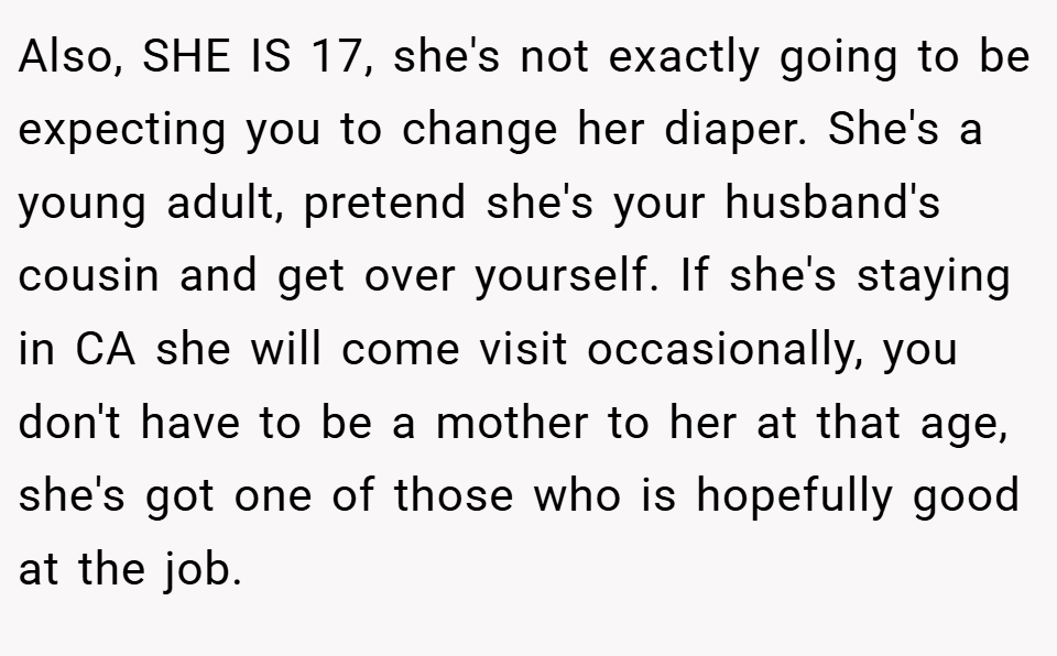 Also, SHE IS 17, she's not exactly going to be expecting you to change her diaper. She's a young adult, pretend she's your husband's cousin and get over yourself. If she's staying in CA she will come visit occasionally, you don't have to be a mother to her at that age, she's got one of those who is hopefully good at the job.
