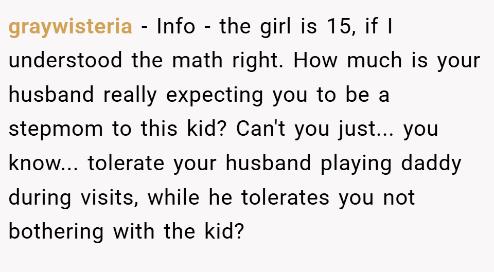 graywisteria − Info - the girl is 15, if I understood the math right. How much is your husband really expecting you to be a stepmom to this kid? Can't you just... you know... tolerate your husband playing daddy during visits, while he tolerates you not bothering with the kid?