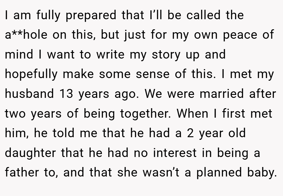 I am fully prepared that I’ll be called the a**hole on this, but just for my own peace of mind I want to write my story up and hopefully make some sense of this. I met my husband 13 years ago. We were married after two years of being together. When I first met him, he told me that he had a 2 year old daughter that he had no interest in being a father to, and that she wasn’t a planned baby.