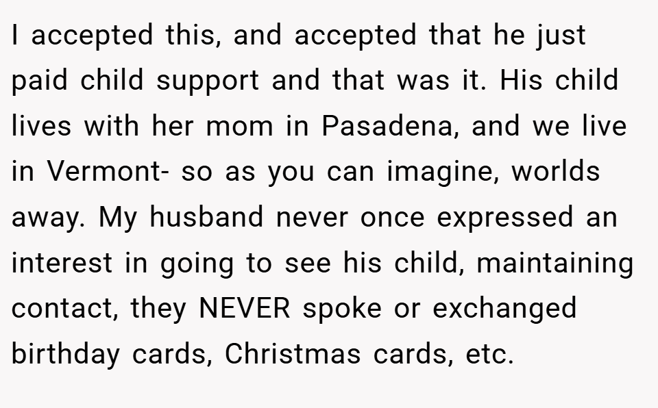 I accepted this, and accepted that he just paid child support and that was it. His child lives with her mom in Pasadena, and we live in Vermont- so as you can imagine, worlds away. My husband never once expressed an interest in going to see his child, maintaining contact, they NEVER spoke or exchanged birthday cards, Christmas cards, etc.