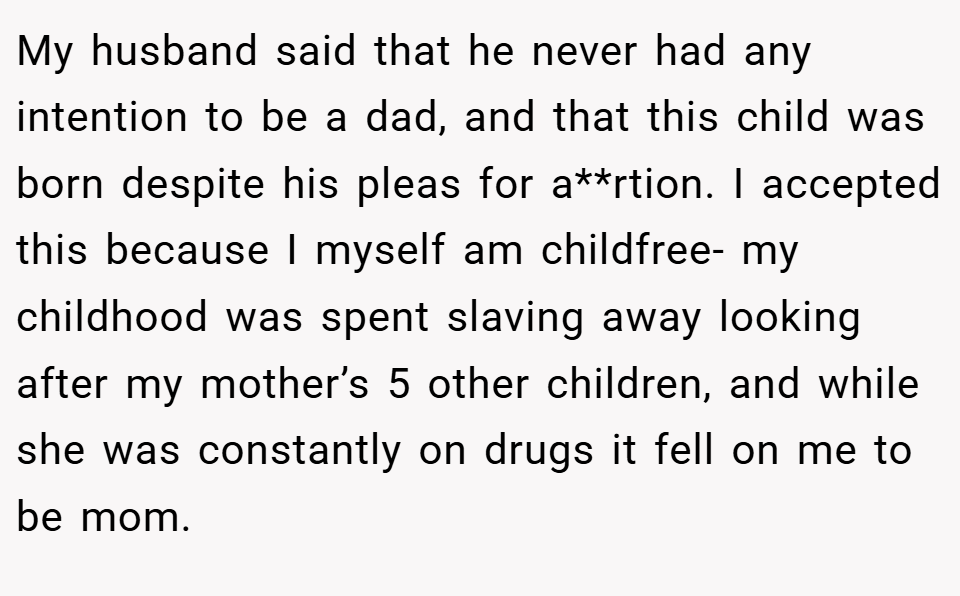 My husband said that he never had any intention to be a dad, and that this child was born despite his pleas for a**rtion. I accepted this because I myself am childfree- my childhood was spent slaving away looking after my mother’s 5 other children, and while she was constantly on drugs it fell on me to be mom.