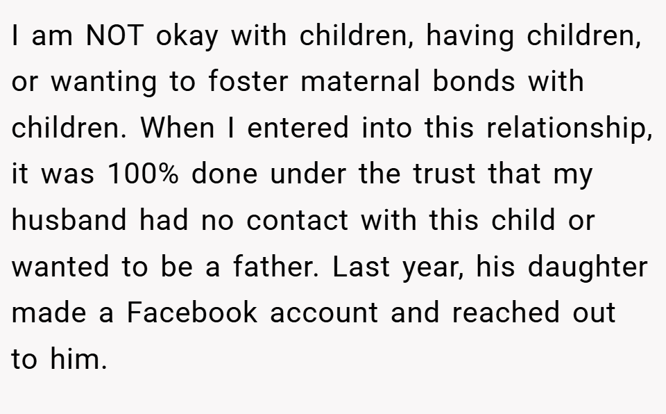 I am NOT okay with children, having children, or wanting to foster maternal bonds with children. When I entered into this relationship, it was 100% done under the trust that my husband had no contact with this child or wanted to be a father. Last year, his daughter made a Facebook account and reached out to him.