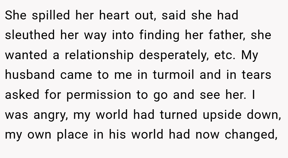 She spilled her heart out, said she had sleuthed her way into finding her father, she wanted a relationship desperately, etc. My husband came to me in turmoil and in tears asked for permission to go and see her. I was angry, my world had turned upside down, my own place in his world had now changed,