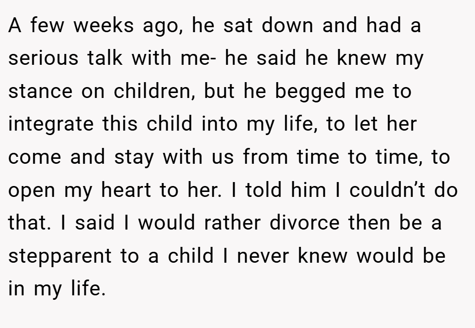 A few weeks ago, he sat down and had a serious talk with me- he said he knew my stance on children, but he begged me to integrate this child into my life, to let her come and stay with us from time to time, to open my heart to her. I told him I couldn’t do that. I said I would rather divorce then be a stepparent to a child I never knew would be in my life.