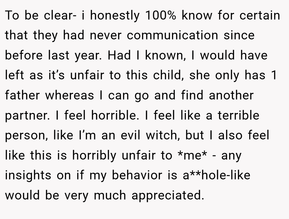 To be clear- i honestly 100% know for certain that they had never communication since before last year. Had I known, I would have left as it’s unfair to this child, she only has 1 father whereas I can go and find another partner. I feel horrible. I feel like a terrible person, like I’m an evil witch, but I also feel like this is horribly unfair to *me* - any insights on if my behavior is a**hole-like would be very much appreciated.