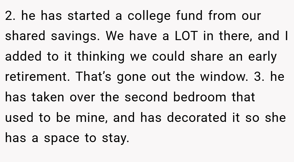2. he has started a college fund from our shared savings. We have a LOT in there, and I added to it thinking we could share an early retirement. That’s gone out the window. 3. ⁠he has taken over the second bedroom that used to be mine, and has decorated it so she has a space to stay.