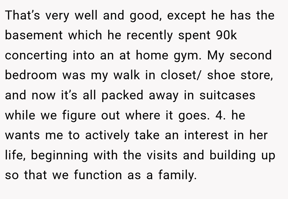 That’s very well and good, except he has the basement which he recently spent 90k concerting into an at home gym. My second bedroom was my walk in closet/ shoe store, and now it’s all packed away in suitcases while we figure out where it goes. 4. ⁠he wants me to actively take an interest in her life, beginning with the visits and building up so that we function as a family.