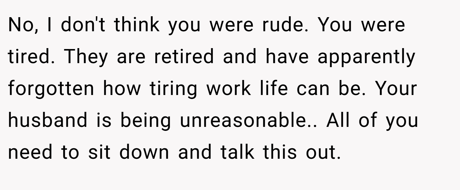 No, I don't think you were rude. You were tired. They are retired and have apparently forgotten how tiring work life can be. Your husband is being unreasonable.. All of you need to sit down and talk this out.